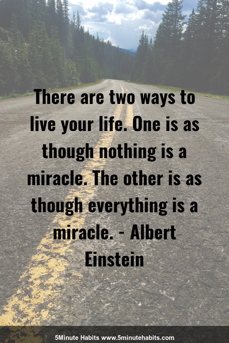 There are two ways to live your life. One is as though nothing is a miracle. The other is as though everything is a miracle. - Albert Einstein